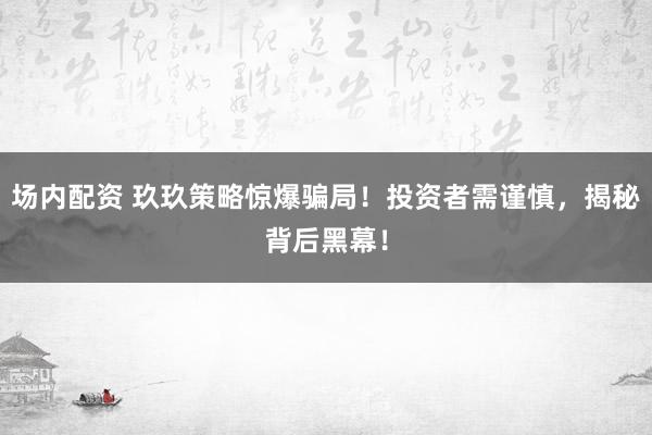 场内配资 玖玖策略惊爆骗局！投资者需谨慎，揭秘背后黑幕！