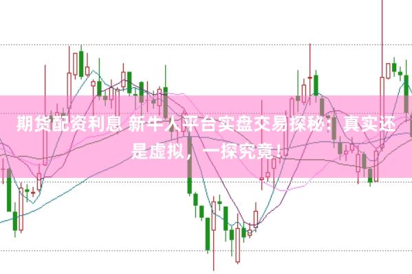 期货配资利息 新牛人平台实盘交易探秘：真实还是虚拟，一探究竟！