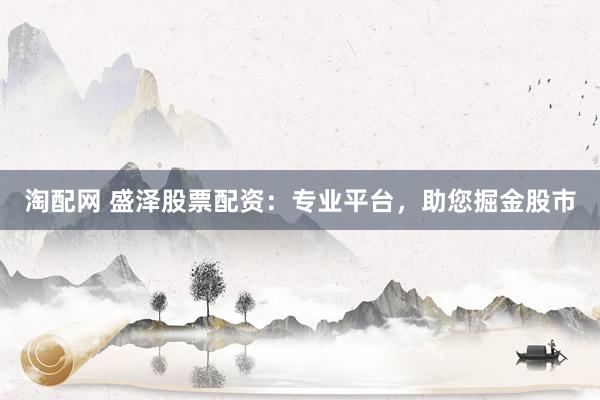 淘配网 盛泽股票配资：专业平台，助您掘金股市