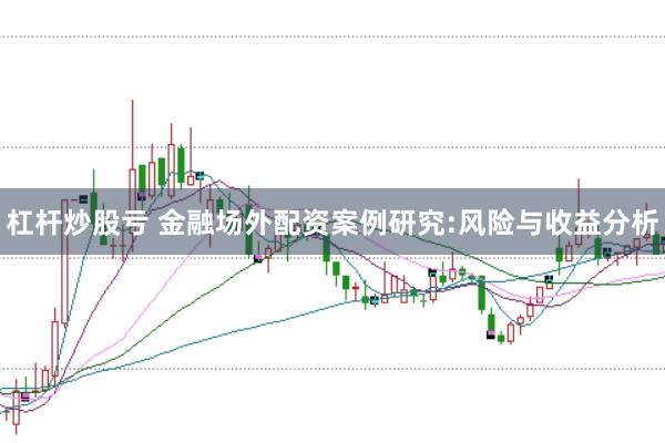 杠杆炒股亏 金融场外配资案例研究:风险与收益分析