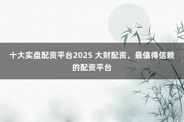 十大实盘配资平台2025 大财配资，最值得信赖的配资平台