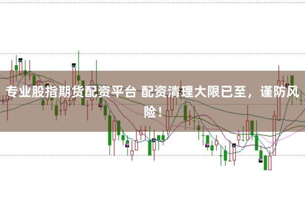 专业股指期货配资平台 配资清理大限已至，谨防风险！