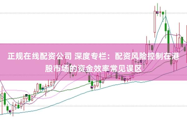 正规在线配资公司 深度专栏：配资风险控制在港股市场的资金效率常见误区