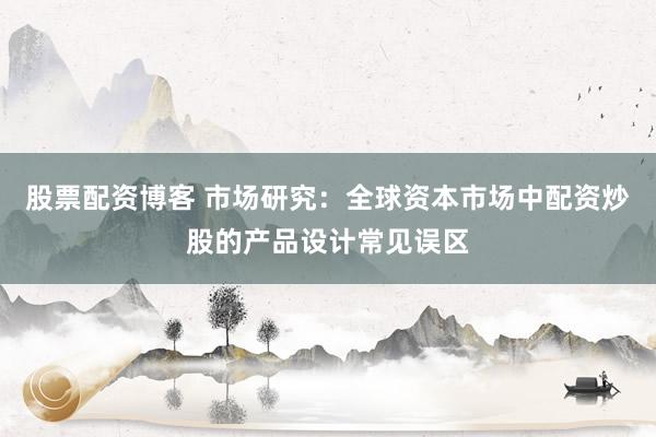 股票配资博客 市场研究：全球资本市场中配资炒股的产品设计常见误区