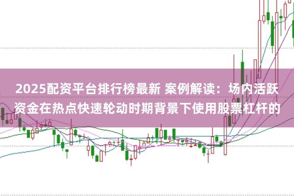 2025配资平台排行榜最新 案例解读：场内活跃资金在热点快速轮动时期背景下使用股票杠杆的