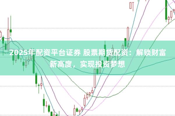 2025年配资平台证券 股票期货配资：解锁财富新高度，实现投资梦想