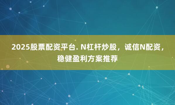 2025股票配资平台. N杠杆炒股，诚信N配资，稳健盈利方案推荐