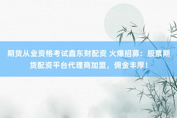 期货从业资格考试鑫东财配资 火爆招募：股票期货配资平台代理商加盟，佣金丰厚！