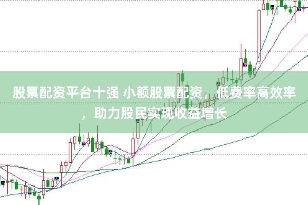 股票配资平台十强 小额股票配资，低费率高效率，助力股民实现收益增长