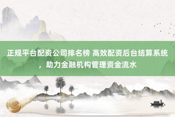 正规平台配资公司排名榜 高效配资后台结算系统，助力金融机构管理资金流水
