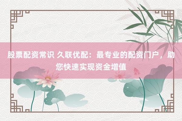股票配资常识 久联优配：最专业的配资门户，助您快速实现资金增值