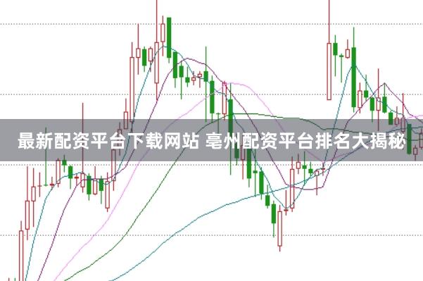 最新配资平台下载网站 亳州配资平台排名大揭秘