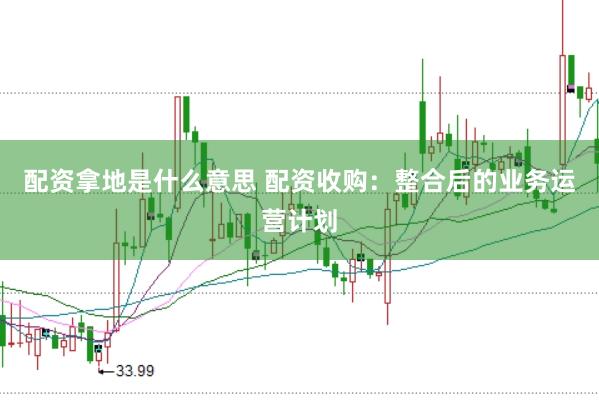 配资拿地是什么意思 配资收购：整合后的业务运营计划