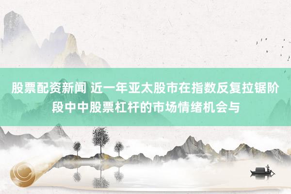 股票配资新闻 近一年亚太股市在指数反复拉锯阶段中中股票杠杆的市场情绪机会与
