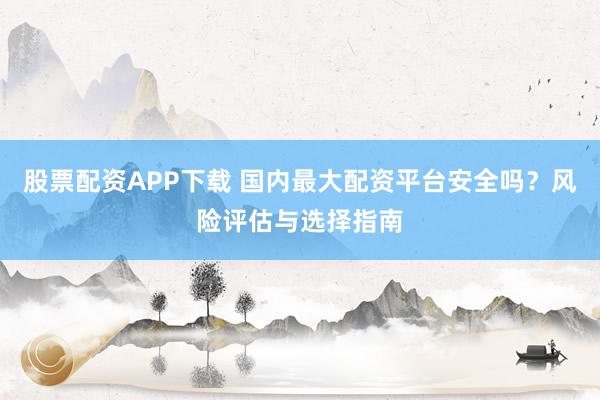 股票配资APP下载 国内最大配资平台安全吗？风险评估与选择指南