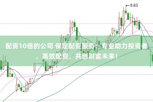 配资10倍的公司 保定配资服务：专业助力投资者，高效配资，共创财富未来！